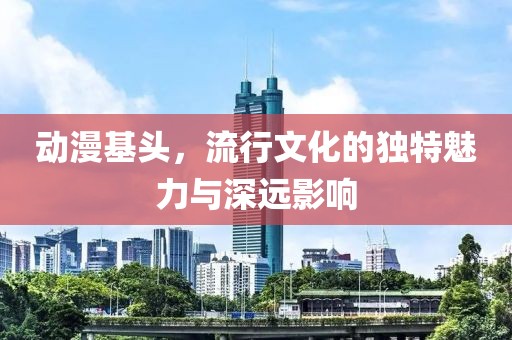 动漫基头，流行文化的独特魅力与深远影响