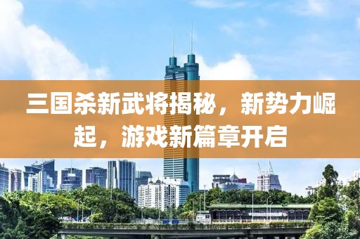 三国杀新武将揭秘，新势力崛起，游戏新篇章开启