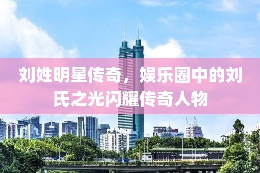 刘姓明星传奇，娱乐圈中的刘氏之光闪耀传奇人物