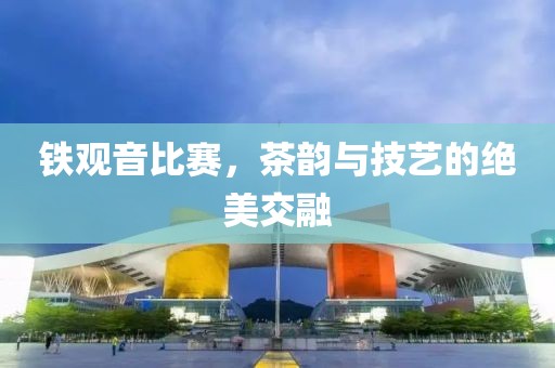 铁观音比赛，茶韵与技艺的绝美交融