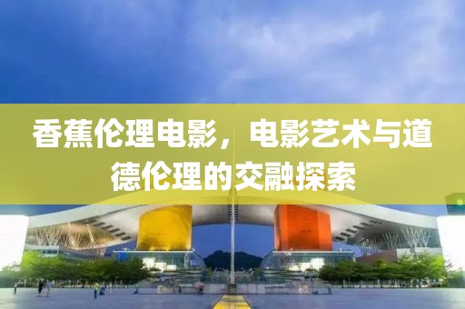 香蕉伦理电影，电影艺术与道德伦理的交融探索