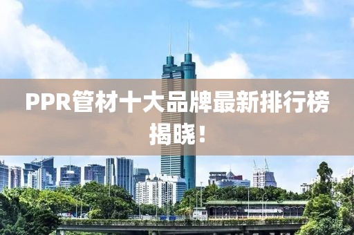 PPR管材十大品牌最新排行榜揭晓！