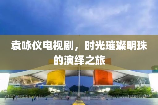 袁咏仪电视剧，时光璀璨明珠的演绎之旅