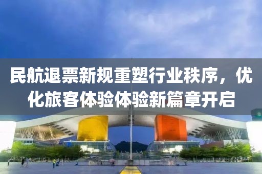 民航退票新规重塑行业秩序，优化旅客体验体验新篇章开启