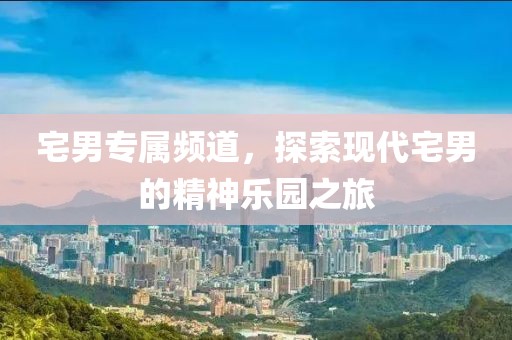 宅男专属频道，探索现代宅男的精神乐园之旅