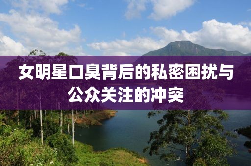女明星口臭背后的私密困扰与公众关注的冲突