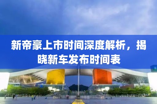 新帝豪上市时间深度解析，揭晓新车发布时间表