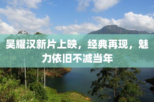 吴耀汉新片上映，经典再现，魅力依旧不减当年