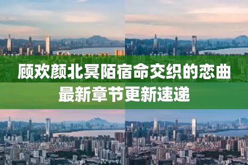 顾欢颜北冥陌宿命交织的恋曲最新章节更新速递