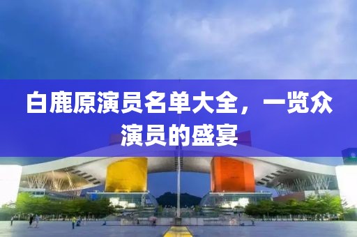 白鹿原演员名单大全，一览众演员的盛宴