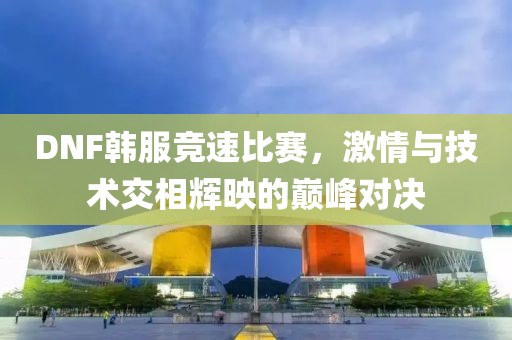 DNF韩服竞速比赛，激情与技术交相辉映的巅峰对决