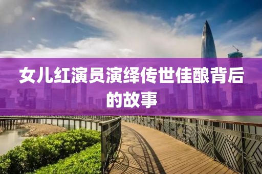 女儿红演员演绎传世佳酿背后的故事