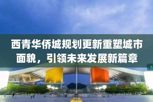 西青华侨城规划更新重塑城市面貌，引领未来发展新篇章