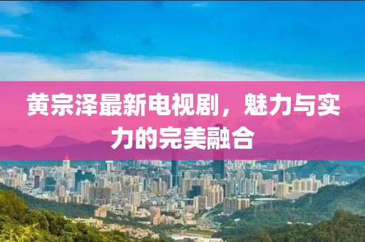 黄宗泽最新电视剧，魅力与实力的完美融合