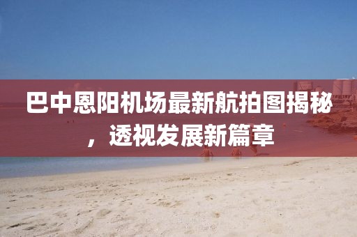 巴中恩阳机场最新航拍图揭秘，透视发展新篇章