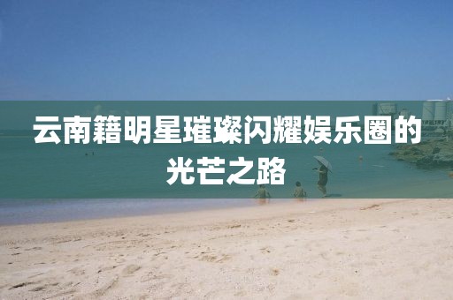 云南籍明星璀璨闪耀娱乐圈的光芒之路