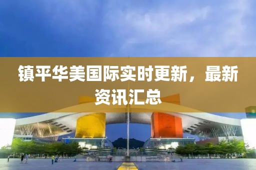 镇平华美国际实时更新，最新资讯汇总