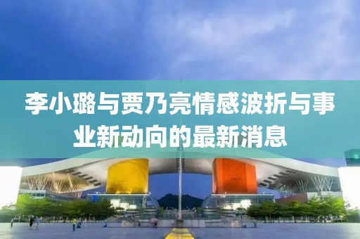 李小璐与贾乃亮情感波折与事业新动向的最新消息