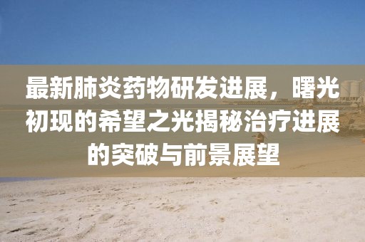 最新肺炎药物研发进展，曙光初现的希望之光揭秘治疗进展的突破与前景展望