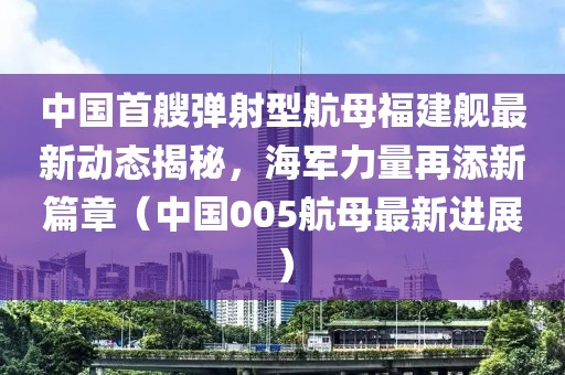 中国首艘弹射型航母福建舰最新动态揭秘，海军力量再添新篇章（中国005航母最新进展）