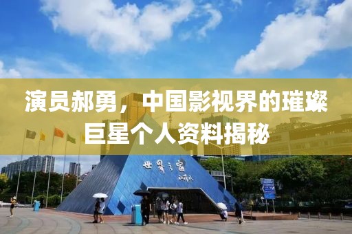 演员郝勇，中国影视界的璀璨巨星个人资料揭秘