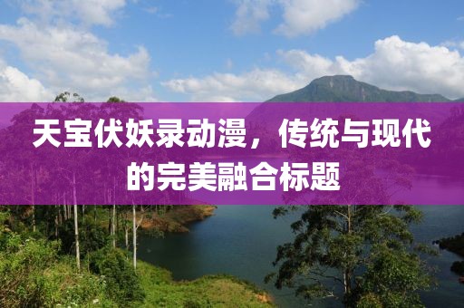 天宝伏妖录动漫，传统与现代的完美融合标题