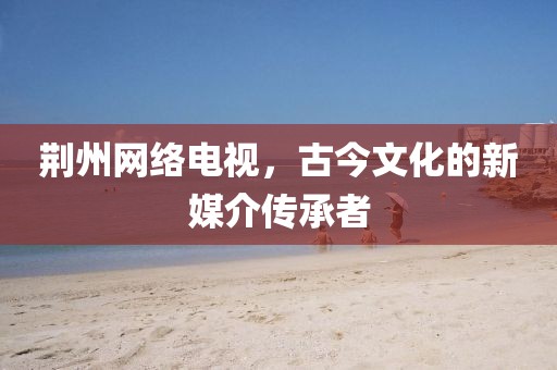 荆州网络电视，古今文化的新媒介传承者