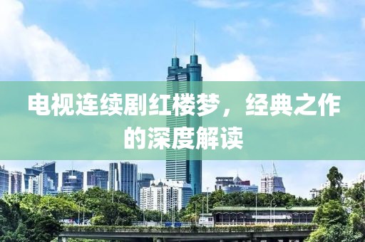 电视连续剧红楼梦，经典之作的深度解读