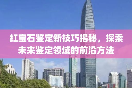 红宝石鉴定新技巧揭秘，探索未来鉴定领域的前沿方法