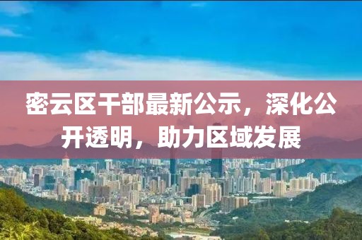 密云区干部最新公示，深化公开透明，助力区域发展