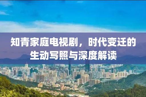 知青家庭电视剧，时代变迁的生动写照与深度解读