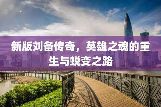 新版刘备传奇，英雄之魂的重生与蜕变之路