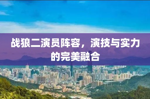 战狼二演员阵容，演技与实力的完美融合
