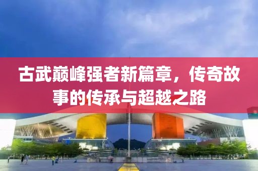 古武巅峰强者新篇章，传奇故事的传承与超越之路