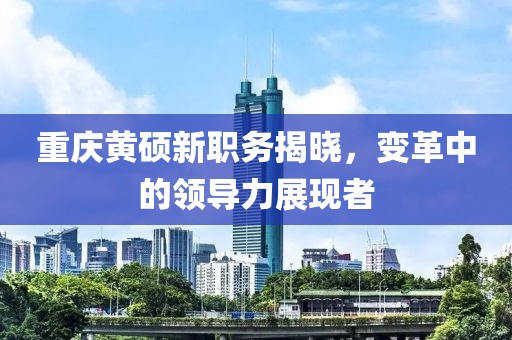 重庆黄硕新职务揭晓，变革中的领导力展现者