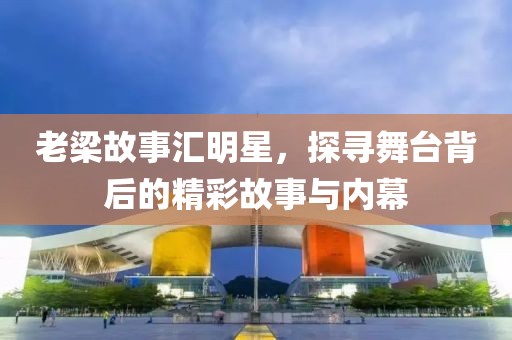 老梁故事汇明星，探寻舞台背后的精彩故事与内幕