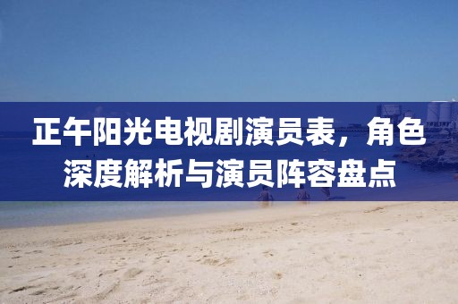 正午阳光电视剧演员表，角色深度解析与演员阵容盘点