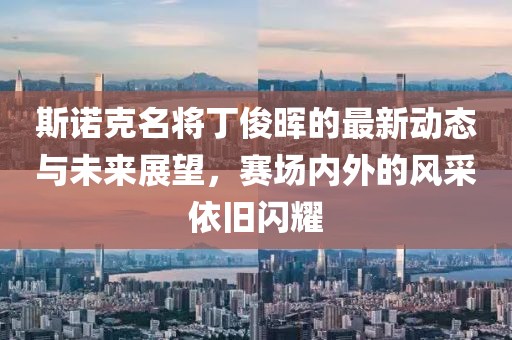斯诺克名将丁俊晖的最新动态与未来展望，赛场内外的风采依旧闪耀
