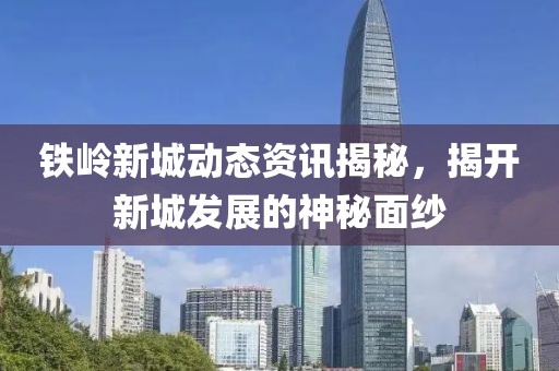 铁岭新城动态资讯揭秘，揭开新城发展的神秘面纱