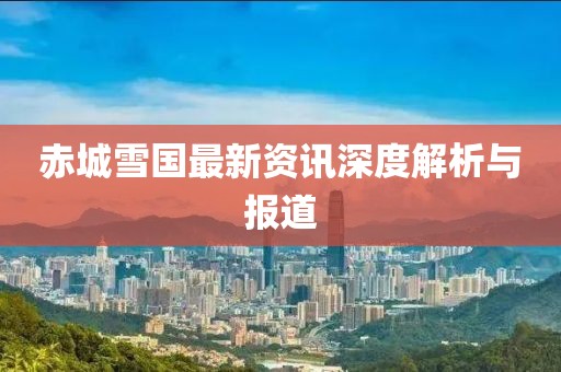 赤城雪国最新资讯深度解析与报道