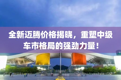 全新迈腾价格揭晓，重塑中级车市格局的强劲力量！