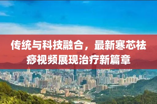 传统与科技融合，最新寒芯祛痧视频展现治疗新篇章