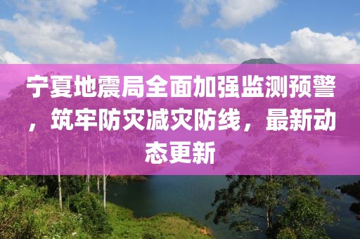 宁夏地震局全面加强监测预警，筑牢防灾减灾防线，最新动态更新