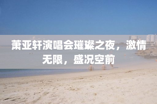 萧亚轩演唱会璀璨之夜，激情无限，盛况空前