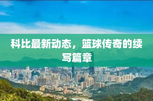 科比最新动态，篮球传奇的续写篇章