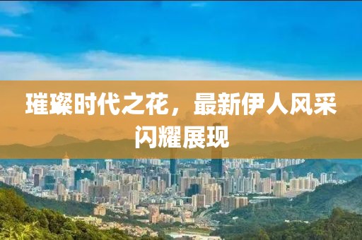 璀璨时代之花，最新伊人风采闪耀展现