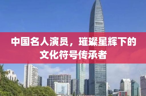 中国名人演员，璀璨星辉下的文化符号传承者