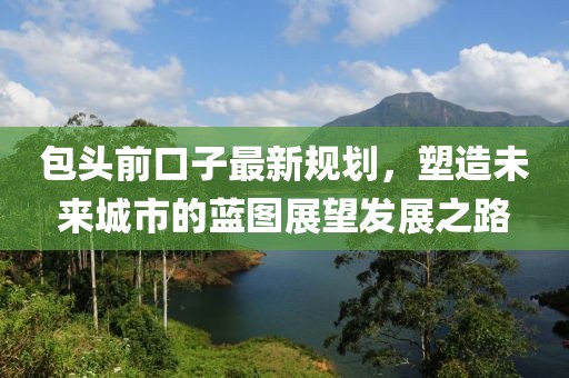 包头前口子最新规划，塑造未来城市的蓝图展望发展之路