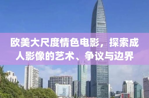 欧美大尺度情色电影，探索成人影像的艺术、争议与边界