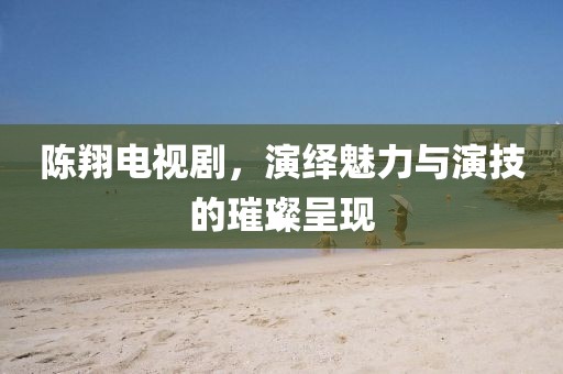 陈翔电视剧，演绎魅力与演技的璀璨呈现